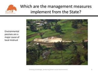 Which are the management measures
                     implement from the State?



Environmental
passives are a
major cause of
local mistrust




                     Creating knowledge, producing better social environments   9
 