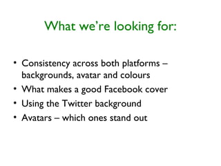 What we’re looking for:
• Consistency across both platforms –
backgrounds, avatar and colours
• What makes a good Facebook cover
• Using the Twitter background
• Avatars – which ones stand out
 