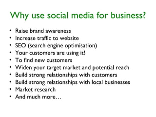 Why use social media for business?
• Raise brand awareness
• Increase traffic to website
• SEO (search engine optimisation)
• Your customers are using it!
• To find new customers
• Widen your target market and potential reach
• Build strong relationships with customers
• Build strong relationships with local businesses
• Market research
• And much more…
 