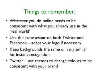 Things to remember:
• Whatever you do online needs to be
consistent with what you already use in the
‘real world’
• Use the same avatar on both Twitter and
Facebook – adapt your logo if necessary
• Keep backgrounds the same or very similar
for instant recognition
• Twitter – use themes to change colours to be
consistent with your brand
 