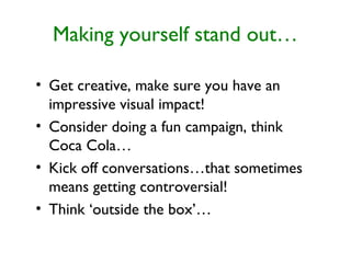 Making yourself stand out…
• Get creative, make sure you have an
impressive visual impact!
• Consider doing a fun campaign, think
Coca Cola…
• Kick off conversations…that sometimes
means getting controversial!
• Think ‘outside the box’…
 