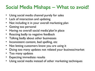 Social Media Mishaps – What to avoid!
• Using social media channel purely for sales
• Lack of interaction and updating
• Not including it in your overall marketing plan
• Getting too personal
• Having no overall social media‘plan’in place
• Reacting badly to negative feedback
• Talking badly about other businesses
• Inconsistent content, bad spelling, etc
• Not letting customers know you are using it
• Doing too many updates not related your business/market
• Too many updates
• Expecting immediate results
• Using social media instead of other marketing techniques
 