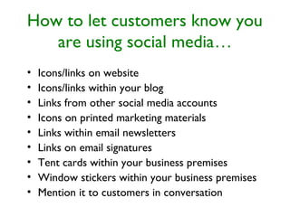 How to let customers know you
are using social media…
• Icons/links on website
• Icons/links within your blog
• Links from other social media accounts
• Icons on printed marketing materials
• Links within email newsletters
• Links on email signatures
• Tent cards within your business premises
• Window stickers within your business premises
• Mention it to customers in conversation
 
