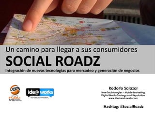 Un camino para llegar a sus consumidores
SOCIAL ROADZ
Integración de nuevas tecnologías para mercadeo y generación de negocios



                                                         Rodolfo Salazar
                                                   New Technologies - Mobile Marketing
                                                   Digital Media Strategy and Reputation
                                                          www.ideaworksweb.com


                                                    Hashtag: #SocialRoadz
 