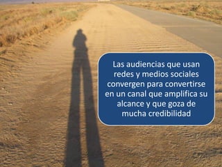 Las audiencias que usan
  redes y medios sociales
convergen para convertirse
en un canal que amplifica su
   alcance y que goza de
    mucha credibilidad
 
