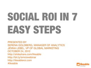 SOCIAL ROI IN 7
EASY STEPS
PRESENTED BY
SERENA GOLDBERG, MANAGER OF ANALYTICS
JENNA LEBEL, VP OF GLOBAL MARKETING
OCTOBER 24, 2012
http://slideshare.com/likeable
http://bit.ly/smroiwebinar
http://likeableroi.com
#likeable
 
