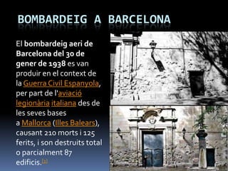 BOMBARDEIG A BARCELONA
El bombardeig aeri de
Barcelona del 30 de
gener de 1938 es van
produir en el context de
la Guerra Civil Espanyola,
per part de l'aviació
legionària italiana des de
les seves bases
a Mallorca (Illes Balears),
causant 210 morts i 125
ferits, i son destruits total
o parcialment 87
edificis.[1]
 