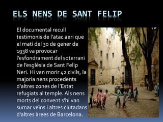 ELS NENS DE SANT FELIP
El documental recull
testimonis de l’atac aeri que
el matí del 30 de gener de
1938 va provocar
l’esfondrament del soterrani
de l’església de Sant Felip
Neri. Hi van morir 42 civils, la
majoria nens procedents
d’altres zones de l’Estat
refugiats al temple. Als nens
morts del convent s'hi van
sumar veïns i altres ciutadans
d'altres àrees de Barcelona.
 