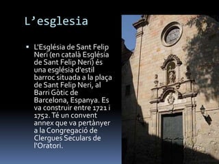 L’esglesia

 L'Església de Sant Felip
  Neri (en català Església
  de Sant Felip Neri) és
  una església d'estil
  barroc situada a la plaça
  de Sant Felip Neri, al
  Barri Gòtic de
  Barcelona, Espanya. Es
  va construir entre 1721 i
  1752. Té un convent
  annex que va pertànyer
  a la Congregació de
  Clergues Seculars de
  l'Oratori.
 