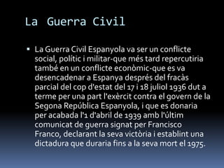 La Guerra Civil

 La Guerra Civil Espanyola va ser un conflicte
  social, polític i militar-que més tard repercutiria
  també en un conflicte econòmic-que es va
  desencadenar a Espanya després del fracàs
  parcial del cop d'estat del 17 i 18 juliol 1936 dut a
  terme per una part l'exèrcit contra el govern de la
  Segona República Espanyola, i que es donaria
  per acabada l'1 d'abril de 1939 amb l'últim
  comunicat de guerra signat per Francisco
  Franco, declarant la seva victòria i establint una
  dictadura que duraria fins a la seva mort el 1975.
 