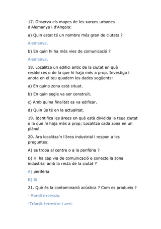 17. Observa els mapes de les xarxes urbanes
d’Alemanya i d’Angola:
a) Quin estat té un nombre més gran de ciutats ?
Alemanya.
b) En quin hi ha més vies de comunicació ?
Alemanya.
18. Localitza un edifici antic de la ciutat en què
resideixes o de la que hi haja més a prop. Investiga i
anota en el teu quadern les dades següents:
a) En quina zona està situat.
b) En quin segle va ser construït.
c) Amb quina finalitat es va edificar.
d) Quin ús té en la actualitat.
19. Identifica les àrees en què està dividida la teua ciutat
o la que hi haja més a prop; Localitza cada zona en un
plànol.
20. Ara localitza’n l’àrea industrial i respon a les
preguntes:
A) es troba al centre o a la perifèria ?
B) Hi ha cap via de comunicació e conecte la zona
industrial amb la resta de la ciutat ?
A) perifèria
B) Sí
21. Què és la contaminació acústica ? Com es produeix ?
- Soroll excessiu.
-Trànsit terrestre i aeri.

 