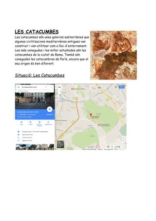 LES CATACUMBES
Les catacumbes són unes galeries subterrànies que
algunes civilitzacions mediterrànies antigues van
construir i van utilitzar com a lloc d'enterrament.
Les més conegudes i les millor estudiades són les
catacumbes de la ciutat de Roma. També són
conegudes les catacumbres de París, encara que el
seu origen és ben diferent.
Situació: Les Catacumbes
 