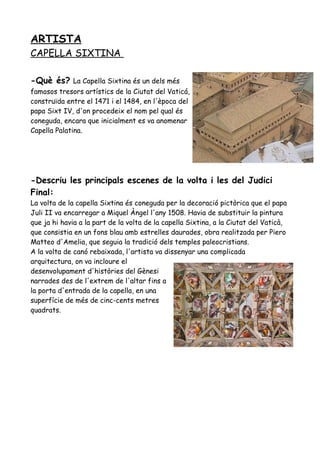 ARTISTA
CAPELLA SIXTINA
-Què és? La Capella Sixtina és un dels més
famosos tresors artístics de la Ciutat del Vaticá,
construïda entre el 1471 i el 1484, en l'època del
papa Sixt IV, d'on procedeix el nom pel qual és
coneguda, encara que inicialment es va anomenar
Capella Palatina.
-Descriu les principals escenes de la volta i les del Judici
Final:
La volta de la capella Sixtina és coneguda per la decoració pictòrica que el papa
Juli II va encarregar a Miquel Àngel l'any 1508. Havia de substituir la pintura
que ja hi havia a la part de la volta de la capella Sixtina, a la Ciutat del Vaticà,
que consistia en un fons blau amb estrelles daurades, obra realitzada per Piero
Matteo d'Amelia, que seguia la tradició dels temples paleocristians.
A la volta de canó rebaixada, l'artista va dissenyar una complicada
arquitectura, on va incloure el
desenvolupament d'històries del Gènesi
narrades des de l'extrem de l'altar fins a
la porta d'entrada de la capella, en una
superfície de més de cinc-cents metres
quadrats.
 