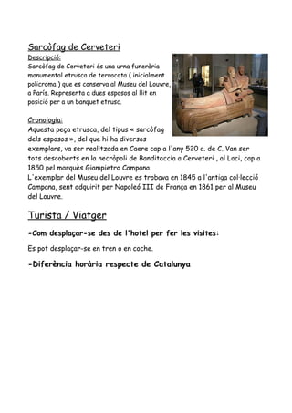 Sarcòfag de Cerveteri
Descripció:
Sarcòfag de Cerveteri és una urna funerària
monumental etrusca de terracota ( inicialment
policroma ) que es conserva al Museu del Louvre,
a París. Representa a dues esposos al llit en
posició per a un banquet etrusc.
Cronologia:
Aquesta peça etrusca, del tipus « sarcòfag
dels esposos », del que hi ha diversos
exemplars, va ser realitzada en Caere cap a l'any 520 a. de C. Van ser
tots descoberts en la necròpoli de Banditaccia a Cerveteri , al Laci, cap a
1850 pel marquès Giampietro Campana.
L'exemplar del Museu del Louvre es trobava en 1845 a l'antiga col·lecció
Campana, sent adquirit per Napoleó III de França en 1861 per al Museu
del Louvre.
Turista / Viatger
-Com desplaçar-se des de l'hotel per fer les visites:
Es pot desplaçar-se en tren o en coche.
-Diferència horària respecte de Catalunya
 