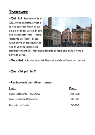 Trastevere
-Què és? Trastevere és el
XIII rione de Roma, situat a
la riba oest del Tíber, al sud
de la Ciutat del Vaticà. El seu
nom ve del llatí trans Tiberis ,
"Després de Tíber". El seu
escut porta un cap daurat de
lleó en un fons vermell, de
significat incert. El Trastevere delimita al nord amb el XIV rione o
barri de Borgo.
-On està? A la riba oest del Tíber, al sud de la Ciutat del Vaticà.
-Que s'hi pot fer?
-Restaurants per dinar i sopar:
Lloc: Preu:
Fame Ristorante Take Away 15€-30€
Pane e Salame Restaurant 3€-10€
Pizzeria Loffredo 5€-10€
 