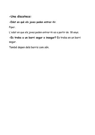 -Una discoteca:
-Edat en què els joves poden entrar-hi:
Piper.
L'edat en que els joves poden entrar-hi es a partir de 18 anys.
-Es troba a un barri segur o insegur? Es troba en un barri
segur.
També depen dels barris com són.
 