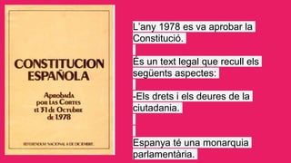 L’any 1978 es va aprobar la
Constitució.
És un text legal que recull els
següents aspectes:
-Els drets i els deures de la
...