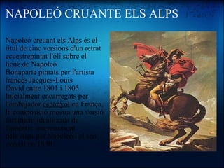 NAPOLEÓ CRUANTE ELS ALPS Napoleó creuant els Alps és el títul de cinc versions d'un retrat ecuestrepintat l'óli sobre el lienz de Napoleó Bonaparte pintats per l'artista francés Jacques-Louis David entre 1801 i 1805. Inicialment encarregats per l'embajador  espanyol  en França, la composició mostra una versió fortament idealitzada de l'auténtic  encreuament dels Alps per Napoleó i el seu exércit en 1800.   