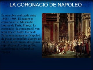 LA CORONACIÓ DE NAPOLEÓ És una obra realitzada entre 1805 i 1808. El cuadre es conserva en el Museu del Louvre de París, França. La coronació i la consagració van tenir lloc en Notre Dame de París, una manera per Napoleó de posar de manifest que era un fill de la Revolució: designava la capital com el centre polític, administratiu i cultural de Frànça. 