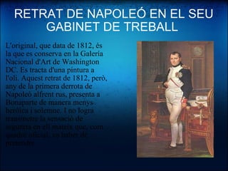 RETRAT DE NAPOLEÓ EN EL SEU GABINET DE TREBALL  L'original, que data de 1812, és la que es conserva en la Galería Nacional d'Art de Washington DC. Es tracta d'una pintura a l'oli. Aquest retrat de 1812, però, any de la primera derrota de Napoleó alfrent rus, presenta a Bonaparte de manera menys heróica i solemne. I no logra transmetre la sensació de segureta en ell mateix que, com quadre oficial, va haber de pretendre. 