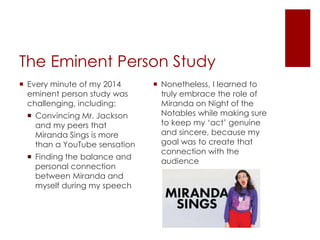 The Eminent Person Study
 Every minute of my 2014
eminent person study was
challenging, including:
 Convincing Mr. Jackson
and my peers that
Miranda Sings is more
than a YouTube sensation
 Finding the balance and
personal connection
between Miranda and
myself during my speech
 Nonetheless, I learned to
truly embrace the role of
Miranda on Night of the
Notables while making sure
to keep my ‘act’ genuine
and sincere, because my
goal was to create that
connection with the
audience
 