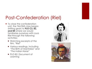 Post-Confederation (Riel)
 To close the confederation
unit, the TALONS class began
shifting gears to PLO C3, B2,
and B4 where we would
familiarize ourselves with Louis
Riel through the following
activities:
 Watching excerpts of the
film, “Riel”
 Various readings, including
“The Birth of Manitoba” and
“The Indian Horse”
 PLO B2: Document of
Learning
 