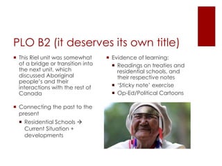 PLO B2 (it deserves its own title)
 Evidence of learning:
 Readings on treaties and
residential schools, and
their respective notes
 ‘Sticky note’ exercise
 Op-Ed/Political Cartoons
 This Riel unit was somewhat
of a bridge or transition into
the next unit, which
discussed Aboriginal
people’s and their
interactions with the rest of
Canada
 Connecting the past to the
present
 Residential Schools 
Current Situation +
developments
 