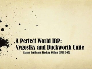 A Perfect World IRP:
Vygostky and Duckworth Unite
   Alaina Smith and Lindsay Willms (EPSE 505)
 