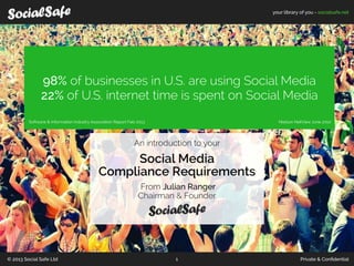your library of you - socialsafe.net
© 2013 Social Safe Ltd Private & Conﬁdential1
98% of businesses in U.S. are using Social Media
22% of U.S. internet time is spent on Social Media
An introduction to your
Social Media
Compliance Requirements
From Julian Ranger
Chairman & Founder
Nielson NetView June 2010Software & Information Industry Association Report Feb 2013
 