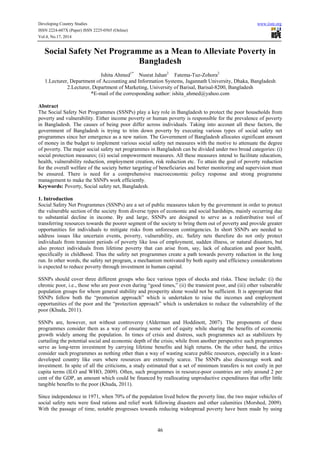 Developing Country Studies www.iiste.org 
ISSN 2224-607X (Paper) ISSN 2225-0565 (Online) 
Vol.4, No.17, 2014 
Social Safety Net Programme as a Mean to Alleviate Poverty in 
Bangladesh 
Ishita Ahmed1* Nusrat Jahan2 Fatema-Tuz-Zohora2 
1.Lecturer, Department of Accounting and Information Systems, Jagannath University, Dhaka, Bangladesh 
2.Lecturer, Department of Marketing, University of Barisal, Barisal-8200, Bangladesh 
*E-mail of the corresponding author: ishita_ahmed@yahoo.com 
Abstract 
The Social Safety Net Programmes (SSNPs) play a key role in Bangladesh to protect the poor households from 
poverty and vulnerability. Either income poverty or human poverty is responsible for the prevalence of poverty 
in Bangladesh. The causes of being poor differ across individuals. Taking into account all these factors, the 
government of Bangladesh is trying to trim down poverty by executing various types of social safety net 
programmes since her emergence as a new nation. The Government of Bangladesh allocates significant amount 
of money in the budget to implement various social safety net measures with the motive to attenuate the degree 
of poverty. The major social safety net programmes in Bangladesh can be divided under two broad categories: (i) 
social protection measures; (ii) social empowerment measures. All these measures intend to facilitate education, 
health, vulnerability reduction, employment creation, risk reduction etc. To attain the goal of poverty reduction 
for the overall welfare of the society better targeting of beneficiaries and better monitoring and supervision must 
be ensured. There is need for a comprehensive macroeconomic policy response and strong programme 
management to make the SSNPs work efficiently. 
Keywords: Poverty, Social safety net, Bangladesh. 
1. Introduction 
Social Safety Net Programmes (SSNPs) are a set of public measures taken by the government in order to protect 
the vulnerable section of the society from diverse types of economic and social hardships, mainly occurring due 
to substantial decline in income. By and large, SSNPs are designed to serve as a redistributive tool of 
transferring resources towards the poorer segment of the society to bring them out of poverty and provide greater 
opportunities for individuals to mitigate risks from unforeseen contingencies. In short SSNPs are needed to 
address issues like uncertain events, poverty, vulnerability, etc. Safety nets therefore do not only protect 
individuals from transient periods of poverty like loss of employment, sudden illness, or natural disasters, but 
also protect individuals from lifetime poverty that can arise from, say, lack of education and poor health, 
specifically in childhood. Thus the safety net programmes create a path towards poverty reduction in the long 
run. In other words, the safety net program, a mechanism motivated by both equity and efficiency considerations 
is expected to reduce poverty through investment in human capital. 
SSNPs should cover three different groups who face various types of shocks and risks. These include: (i) the 
chronic poor, i.e., those who are poor even during “good times,” (ii) the transient poor, and (iii) other vulnerable 
population groups for whom general stability and prosperity alone would not be sufficient. It is appropriate that 
SSNPs follow both the “promotion approach” which is undertaken to raise the incomes and employment 
opportunities of the poor and the “protection approach” which is undertaken to reduce the vulnerability of the 
poor (Khuda, 2011). 
SSNPs are, however, not without controversy (Alderman and Hoddinott, 2007). The proponents of these 
programmes consider them as a way of ensuring some sort of equity while sharing the benefits of economic 
growth widely among the population. In times of crisis and distress, such programmes act as stabilizers by 
curtailing the potential social and economic depth of the crisis; while from another perspective such programmes 
serve as long-term investment by carrying lifetime benefits and high returns. On the other hand, the critics 
consider such programmes as nothing other than a way of wasting scarce public resources, especially in a least-developed 
country like ours where resources are extremely scarce. The SSNPs also discourage work and 
investment. In spite of all the criticisms, a study estimated that a set of minimum transfers is not costly in per 
capita terms (ILO and WHO, 2009). Often, such programmes in resource-poor countries are only around 2 per 
cent of the GDP, an amount which could be financed by reallocating unproductive expenditures that offer little 
tangible benefits to the poor (Khuda, 2011). 
Since independence in 1971, when 70% of the population lived below the poverty line, the two major vehicles of 
social safety nets were food rations and relief work following disasters and other calamities (Morshed, 2009). 
With the passage of time, notable progresses towards reducing widespread poverty have been made by using 
46 
 