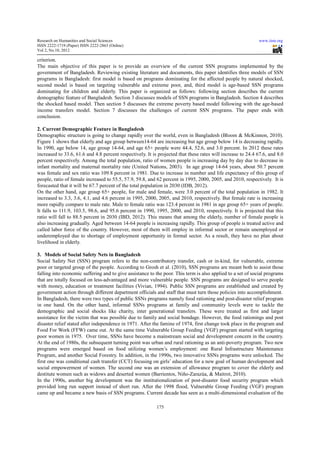 Research on Humanities and Social Sciences                                                                   www.iiste.org
ISSN 2222-1719 (Paper) ISSN 2222-2863 (Online)
                                   2863
Vol 2, No.10, 2012

criterion.
The main objective of this paper is to provide an overview of the current SSN programs implemented by the
                                                                                  program
government of Bangladesh. Reviewing existing literature and documents, this paper identifies three models of SSN
programs in Bangladesh: first model is based on programs dominating for the affected people by natural shocked,
second model is based on targeting vulnerable and extreme poor, and, third model is age-based SSN programs
             l                                                                         age
dominating for children and elderly. This paper is organized as follows: following section describes the current
demographic feature of Bangladesh. Section 3 discusses models of SSN programs in Bangladesh. Section 4 describes
                                             di
the shocked based model. Then section 5 discusses the extreme poverty based model following with the age-based
                                                                                                       age
income transfers model. Section 7 discusses the challenges of current SSN programs. The paper ends with
                                                                               program
conclusion.

2. Current Demographic Feature in Bangladesh
Demographic structure is going to change rapidly over the world, even in Bangladesh (Bloom & McKinnon, 2010).
Figure 1 shows that elderly and age group between14-64 are increasing but age group below 14 is decreasing rapidly.
                                             between14              reasing
In 1990, age below 14, age group 14-64, and age 65+ people were 44.4, 52.6, and 3.0 percent. In 2012 these rates
                                     14 64,
increased to 33.6, 61.6 and 4.8 percent respectively. It is projected that these rates will increase to 24.4 67.6, and 8.0
                                                                                       will
percent respectively. Among the total population, ratio of women people is increasing day by day due to decrease in
infant mortality and maternal mortality rate (United Nations, 2003). In age group 14-64 years, about 50.7 percent
                                                                                        14 64
was female and sex ratio was 109.8 percent in 1981. Due to increase in number and life expectancy of this group of
people, ratio of female increased to 55.5, 57.9, 59.8, and 62 percent in 1995, 2000, 2005, and 2010, respectively. It is
forecasted that it will be 67.7 percent of the total population in 2030 (IDB, 2012).
On the other hand, age group 65+ people, for male and female, were 3.0 percent of the total population in 1982. It
increased to 3.3, 3.6, 4.1, and 4.6 percent in 1995, 2000, 2005, and 2010, respectively. But female rate is increasing
                                                                    and
more rapidly compare to male rate. Male to female ratio was 123.4 percent in 1981 in age group 65+ years of people.
It falls to 111.9, 103.5, 98.6, and 95.6 percent in 1990, 1995, 2000, and 2010, respectively. It is projected that this
                                                                                    respectively.
ratio will fall to 88.5 percent in 2030 (IBD, 2012). This means that among the elderly, number of female people is
also increasing gradually. Aged between 14 64 people is increasing rapidly. This group of people is treated active and
                                            14-64
called labor force of the country. However, most of them will employ in informal sector or remain unemployed or
underemployed due to shortage of employment opportunity in formal sector. As a result, they have no plan about
livelihood in elderly.

3. Models of Social Safety Nets in Bangladesh
Social Safety Net (SSN) program refers to the non  non-contributory transfer, cash or in-kind, for vulnerable, extreme
                                                                                          kind,
poor or targeted group of the people. According to Grosh et al. (2010), SSN programs are meant both to assist those
                                                                                                      bo
falling into economic suffering and to give assistance to the poor. This term is also applied to a set of social programs
that are totally focused on less-advantaged and more vulnerable people. SSN programs are designed to serve people
                                  advantaged
with money, education or treatment facilities (Vivian, 1994). Public SSN programs are established and created by
  ith
government action through different department officials and staff that must turn those policies into accomplishment.
In Bangladesh, there were two types of public SSNs programs namely food rationing and post-disaster relief program
                                                                                             post
in one hand. On the other hand, informal SSNs programs at family and community levels were to tackle the
demographic and social shocks like charity, inter generational transfers. These were treated as first and larger
                                                       generational
assistance for the victim that was possible due to family and social bondage. However, the food rationings and post
disaster relief stated after independence in 1971. After the famine of 1974, first change took place in the program and
                                                                                   change
Food For Work (FFW) came out. At the same time Vulnerable Group Feeding (VGF) program started with targeting
poor women in 1975. Over time, SSNs have become a mainstream social and development concern in the country.
At the end of 1980s, the subsequent turning point was urban and rural rationing as an anti-poverty program. Two new
                                                                                        anti-
programs were emerged based on food utilizing women’s employment: one Rural Infrastructure Maintenance
Program, and another Social Forestry. In addition, in the 1990s, two innovative SSNs programs were unlocked. The
                                            addition,
first one was conditional cash transfer (CCT) focusing on girls’ education for a new goal of human development and
social empowerment of women. The second one was an extension of allowance program to cover the elderly and
                                                                           allowance
destitute women such as widows and deserted women (Barrientos, Niño-Zarazúa, & Maitrot, 2010).
                                                                     Niño Zarazúa,
In the 1990s, another big development was the institutionalization of post disaster food security program which
                                                                            post-disaster
provided long run support instead of short run. After the 1998 flood, Vulnerable Group Feeding (VGF) program
came up and became a new basis of SSN programs. Current decade has seen as a multi-dimensional evaluation of the
        p                                   programs                                       dimensional

                                                           175
 