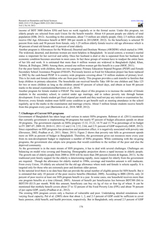 Research on Humanities and Social Sciences                                                                  www.iiste.org
ISSN 2222-1719 (Paper) ISSN 2222-2863 (Online)
                                   2863
Vol 2, No.10, 2012

income of BDT 3000 (below $50) and have no work regularly or in the formal sector. Under this program, ten
elderly people are selected from each Union for the benefit transfer. About 4.8 percent people are elderly of total
population (IDB, 2012). According to this estimation, about 7.5 million are elderly people. Only 2.5 million elderly
        ion
receive Old Age Allowance benefit at BDT 300 per month in 2011( 2011(MOF, 2012). As the beneficiary is selected 50
                                                                                 ).
percent from male and 50 percent from female, only 1.25 million elderly female receive old age allowance which is
40 percent of total old female and 16 percent of total elderly.
Another program is Allowances for the Widowed, Deserted and Destitute Women (AWDDW) which started in 1998.
The widowed, deserted, and destitute women are more helpless in Bangladesh. In social context, a woman’s marital
           wed,
status is important for her survival and safety. Once her husband is died or she is separated from her husband, her
economic condition becomes uncertain in most cases. In fact these groups of women have to readjust the entire basis
                               uncertain
of her life and work. It is estimated that more than 6 million women are widowed in Bangladesh (Iqbal, Khan,
Tahsina, & Dialogue, 2008). Among them, around one million women get this benefit in a year (MOF, 2011).
                                                                                               (
For the poor family with children, there are two programs: Primary Education Stipend Program (PESP) and Female
Secondary School Assistance Program (FSSAP). Previously known as Food for Education project has been replaced
                                                                                                           repl
in 2002 by the cash-based PESP. It is country wide programs covering about 7.8 million students of primary level.
                      based
This is for male and female children who are from poor family. This program provides a cash transfer to families that
keep children in primary education. The households can received benefits Taka 100 for one children and Taka 125
                    imary
for two or more children as long as the children attend 85 percent of school days, and obtain at least 40 percent
marks in the annual examinations(Barrientos et al 2010).
                                                 al.,
Another program for female student is FSSAP. The main object of this program is to increase the number of female
students in the secondary school, to control under age marriage, and to reduce poverty rate through human
development. Every female student get fixed stipend per month and they need not pay any tuition or examination fee.
                              tudent
However, every female student must fulfill some condition to get benefit such as meeting attendance in the school
regularly, up to the marks in the examination and marriage criteria. About 5 million female students receive benefit
                                                      marriage
from this program every year (Barrientos et al., 2010; MOF, 2012).
                                                        MOF

7. Challenges of Current SSN programs
Government of Bangladesh has taken large and various in nature SSNs programs. Rahman et al. (2011) mentioned
that currently government is implementing 84 programs but nearly 97 percent of budget allocation spends on about
30 programs. The government expends on SSNs program 13.32, 15.22, 14.75 and 13.79 as percentage of its budget
in FY 2007-07, 2009-10, 2010-11, 2011 12 and 2.14, 2.52, 2.64, and 2.51 percent of GDP respectively (
                                  11, 2011-12                                                              (MOF, 2012).
Since expenditure on SSN programs has protection and promotion effect, it is negatively associated with poverty rate
(Devereux, 2002; Pradhan et al., 20  2011; Slater, 2011). Figure 2 shows that poverty rate falls as government spends
                                                  ,
more on SSN as percent of budget in Bangladesh. Therefore, the government gives out resources more every year
from its non-development budget to implement a number of SSNs programs. While continuing with the on-going
               development                                               programs.                              on
programs, the government also adopts new programs that would contribute to the welfare of the poor and also the
deprived community.
As the government is in the main stream of SSN programs, it has to deal with several challenges. Challenges are
balancing on model wise coverag and financing. Demographic projection shows a rapid increase in elderly people.
The growth rate of elderly people from 2000 to 2030 will be more than 200 percent (Jesmin & Ingman, 2011). As the
traditional joint family support for the elderly is deteriorating rapidly, more support for elderly from the government
  aditional
are required. Though the allowance for elderly started in 1990s, coverage and transfers amount is still inaducate.
From every Union, 10 elderly are selected for the old age allowance where male and female is selecte equally. It is
                          lderly
targeted only for those who are extremely poor and destitute older person.
In the national level there is no data base that can provide the actual number of eligible person for SSN benefit. But it
                                                                                  eligible
is estimated that only 10 percent of the poor receive benefits (Morshed, 2009). According to BBS (2010), only 24
                                                                    Morshed,
percent of poor receive at least one SSN program benefit in a year. In some cases, one household receives more than
                                                                                                               mo
one program benefits at a time (Ahmed, 2005). Amount of benefit per beneficiaries lies between BDT300 ($4) to
                                    Ahmed,
BDT350 ($3.5) per month. With this amount, beneficiary can buy six kg of rice or four kg of wheat. It can be
mentioned that mothely benefit covers about 27 to 32 percent of the Food Poverty Line (FPL) and about 70 percent
                                 t
of per capita GDP, yearly (Pradhan et al., 2012).
                                             2012)
The existing SSN program covers only a fraction of vulnerable and poor. Undertaking detailed simulations with
varying fiscal capacity, Pal el al. (2005) show that about 1, 2, and 2 3 percent of GDP could be sufficient to cover
             al                                                         2-3
basic pension, child benefit, and health provision, respectively. But in Bangladesh, only around 2.5 percent of GDP

                                                          178
 