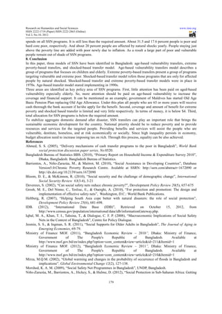 Research on Humanities and Social Sciences                                                                  www.iiste.org
ISSN 2222-1719 (Paper) ISSN 2222-2863 (Online)
                                   2863
Vol 2, No.10, 2012

spends on all SSN programs. It is still less than the required amount. About 31.5 and 17.6 percent people is poor and
                                      till
hard core poor, respectively. And about 20 percent people are affected by natural shocks yearly. People staying just
above the poverty line are added with poor newly due to inflation. As a result a large part of poor and vulnerable
people remain out of shade of SSN programs.
8. Conclusion
In this paper, three models of SSN have been identified in Bangladesh: age based vulnerability transfers, extreme
                                                                             age-based
poverty-based transfers, and shocked
                                 shocked-based transfer model. Age-based vulnerability transfers model describes a
                                                                       based
group of programs that focuses on children and elderly. Extreme poverty
                                                                   poverty-based transfers present a group of programs
targeting vulnerable and extreme poor. Shocked
                                           Shocked-based transfer model refers those programs that are only for affected
people by natural shocked. Shocked
                                Shocked-based transfer and extreme poverty-based transfer models were in place in
                                                                               based
1970s. Age-based transfer model stared implementing in 1990s.
              based
Three areas are identified as key policy area of SSN program . First, little attention has been paid on aged-based
                       tified                             programs.                                          aged
vulnerability especially elderly. So, more attention should be paid on age based vulnerability to increase the
                                                                               age-based
coverage and financial support. It can be mentioned as an example; government of Maldives has started Old Age
                                               mentioned
Basic Pension Plan replacing Old Age Allowance. Under this plan all people who are 65 or more years will receive
cash thorough the bank account if he/she apply for the benefit. Second, coverage and amount of benefit for extreme
                                                                                     and
poverty and shocked based transfer is limited and very little respectively. In terms of money, it is below $4. Third,
total allocation for SSN programs is below the required amount.
To stabilize aggregate domestic demand after disaster, SSN transfers can play an important role that brings the
                                               after
sustainable economic development for the country. National priority should be to reduce poverty and to provide
resources and services for the targeted people. Providing benefits and services will assist the people who are
                                                                              services
vulnerable, destitute, homeless, and at risk economically or socially. Since high inequality persists in economy,
budget allocation need to increase imposing tax on rich. Through this process, equality can be also achiev
                                                                                                      achieved.
References
Ahmed, S. S. (2005), “Delivery mechanisms of cash transfer programs to the poor in Bangladesh”, World Bank
                           Delivery                                                            Bangladesh
          social protection discussion paper series, No.0520.
                                                series
Bangladesh Bureau of Statistics BBS. (2010), “Primary Report on Household Income & Expenditure Survey 2010”,
          Dhaka, Bangladesh: Bangladesh Bureau of Statistics.
Barrientos, A., Niño-Zarazúa, M., & Maitrot, M. (2010), “Social Assistance in Developing Countries”, Database
                           razúa,                               Social                             Countries
          Version5.0:Chronic Poverty Research Centre. Avalable at SSRN: http://ssrn.com/abstract=1672090 or
                      Chronic                                                         p://ssrn.com/abstract=1672090
          http://dx.doi.org/10.2139/ssrn.1672090
Bloom, D. E., & McKinnon, R. (2010), “Social security and the challenge of demographic change”, International
          Social Security Review 63(3  (3‐4), 3-21
Devereux, S. (2002), “Can social safety nets reduce chronic poverty?”, Development Policy Review 20(5), 657-675
                                       fety                                                            20
Grosh, M. E., Del Ninno, C., Tesliuc, E., & Ouerghi, A. (2010), “For protection and promotion: The design and
          implementation of effective safety nets”, Washington, D.C.: World Bank Publications.
                                                                                  nk
Heltberg, R. (2007), “Helping South Asia cope better with natural disasters: the role of social protection”,
          Development Policy Review 25(6), 681-698.
                                         25
IDB. (2012), “International Data Base (IDB)”, Retrieved on October 15, 2012, from
          http://www.census.gov/population/international/data/idb/informationGateway.php.
               //www.census.gov/population/international/data/idb/informationGateway.php.
Iqbal, M. A., Khan, T. I., Tahsina, T., & Dialogue, C. F. P. (2008), “Macroeconomic Implications of Social Safety
          Nets in the Context of Bangladesh”, Centre for Policy Dialogue.
Jesmin, S. S., & Ingman, S. R. (2011), “Social Supports for Older Adults in Bangladesh”, The Journal of Aging in
 esmin,
          Emerging Economies, 69-79.  79.
Ministry of Finance MOF. (2011) “Bangladesh Economic Review – 2010”, Dhaka: Ministry of Finance,
                                  (2011),
          Government          of      The        People's
                                                 People's    Republic       of       Bangladesh.       Available       at
          http://www.mof.gov.bd/en/index.php?option=com_content&view=article&id=211&Itemid=1
Ministry of Finance MOF. (2012), “Bangladesh Economic Review – 2011”, Dhaka: Ministry of Finance,
          Government          of      The        People's    Republic
                                                             Republic       of       Bangladesh.       Available       at
          http://www.mof.gov.bd/en/index.php?option=com_content&view=article&id=210&Itemid=1
Mirza, M.Q.M. (2002), “Global warming and changes in the probability of occurrence of floods in Bangladesh and
                            Global
          implications”. Global Enviro
                                   Environmental Change 12(2), 127-138.
Morshed, K. A. M. (2009), “Social Safety Net Programmes in Bangladesh”, UNDP, Bangladesh.
                               Social                            Bangladesh
Niño-Zarazúa, M., Barrientos, A., Hickey, S., & Hulme, D. (2012) “Social Protection in Sub-Saharan Africa: Getting
       Zarazúa,                                               (2012), Social                 Sub

                                                          179
 