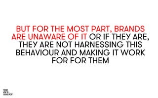 BUT FOR THE MOST PART, BRANDS 
ARE UNAWARE OF IT OR IF THEY ARE, 
THEY ARE NOT HARNESSING THIS 
BEHAVIOUR AND MAKING IT WORK 
FOR FOR THEM 
 