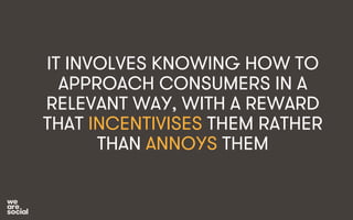 IT INVOLVES KNOWING HOW TO 
APPROACH CONSUMERS IN A 
RELEVANT WAY, WITH A REWARD 
THAT INCENTIVISES THEM RATHER 
THAN ANNOYS THEM 
 