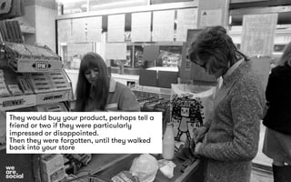 They would buy your product, perhaps tell a 
friend or two if they were particularly 
impressed or disappointed. 
Then they were forgotten, until they walked 
back into your store 
 