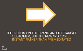 IT DEPENDS ON THE BRAND AND THE TARGET 
CUSTOMER, BUT THE REWARD CAN BE 
INSTANT RATHER THAN PREMEDITATED 
 