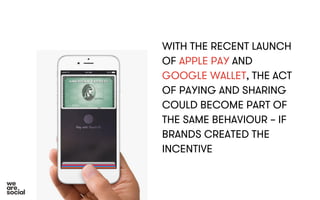 WITH THE RECENT LAUNCH 
OF APPLE PAY AND 
GOOGLE WALLET, THE ACT 
OF PAYING AND SHARING 
COULD BECOME PART OF 
THE SAME BEHAVIOUR – IF 
BRANDS CREATED THE 
INCENTIVE 
 