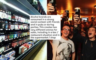 Alcohol brands are 
consumed in a strong 
social context: with friends 
and in pubs or during 
parties. This creates two 
very different arenas for 
sales, including in a bar / 
restaurant situation and in 
the supermarket / shop 
 