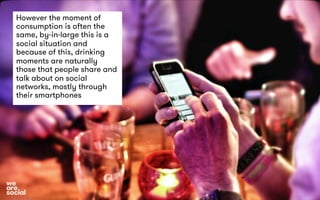 However the moment of 
consumption is often the 
same, by-in-large this is a 
social situation and 
because of this, drinking 
moments are naturally 
those that people share and 
talk about on social 
networks, mostly through 
their smartphones 
 