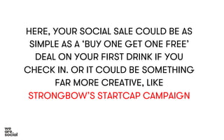 HERE, YOUR SOCIAL SALE COULD BE AS 
SIMPLE AS A ‘BUY ONE GET ONE FREE’ 
DEAL ON YOUR FIRST DRINK IF YOU 
CHECK IN. OR IT COULD BE SOMETHING 
FAR MORE CREATIVE, LIKE 
STRONGBOW’S STARTCAP CAMPAIGN 
 