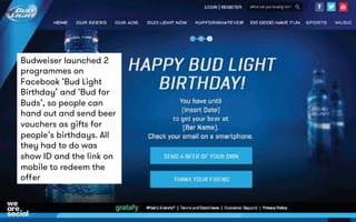 Budweiser launched 2 
programmes on 
Facebook ‘Bud Light 
Birthday’ and ‘Bud for 
Buds’, so people can 
hand out and send beer 
vouchers as gifts for 
people’s birthdays. All 
they had to do was 
show ID and the link on 
mobile to redeem the 
offer 
 