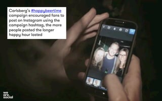 Carlsberg’s #happybeertime 
campaign encouraged fans to 
post on Instagram using the 
campaign hashtag, the more 
people posted the longer 
happy hour lasted 
 