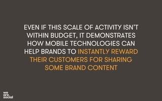 EVEN IF THIS SCALE OF ACTIVITY ISN’T 
WITHIN BUDGET, IT DEMONSTRATES 
HOW MOBILE TECHNOLOGIES CAN 
HELP BRANDS TO INSTANTLY REWARD 
THEIR CUSTOMERS FOR SHARING 
SOME BRAND CONTENT 
 
