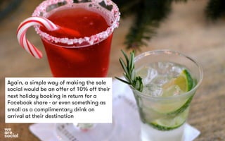 Again, a simple way of making the sale 
social would be an offer of 10% off their 
next holiday booking in return for a 
Facebook share - or even something as 
small as a complimentary drink on 
arrival at their destination 
 