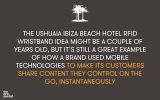 THE USHUAIA IBIZA BEACH HOTEL RFID 
WRISTBAND IDEA MIGHT BE A COUPLE OF 
YEARS OLD, BUT IT’S STILL A GREAT EXAMPLE 
OF HOW A BRAND USED MOBILE 
TECHNOLOGIES TO MAKE ITS CUSTOMERS 
SHARE CONTENT THEY CONTROL ON THE 
GO, INSTANTANEOUSLY 
 
