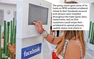 The party resort gave some of its 
hosts an RFID enabled wristband 
linked to their facebook account 
and sensors were installed 
throughout the hotel (pool, bars, 
restaurants, etc) so that 
customers could swipe their 
wristband to upload pictures, 
update status and check-in 
 