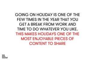GOING ON HOLIDAY IS ONE OF THE 
FEW TIMES IN THE YEAR THAT YOU 
GET A BREAK FROM WORK AND 
TIME TO DO WHATEVER YOU LIKE. 
THIS MAKES HOLIDAYS ONE OF THE 
MOST ENJOYABLE PIECES OF 
CONTENT TO SHARE 
 