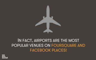 IN FACT, AIRPORTS ARE THE MOST 
POPULAR VENUES ON FOURSQUARE AND 
FACEBOOK PLACES! 
 