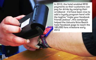 In 2012, the hotel enabled RFID 
payments so their customers can 
pay for drinks by swiping their 
wristband - it’d have been nice to 
add a loyalty program here! with 
the tagline “make your facebook 
friends jealous”, this campaign 
helped the Ushuaia Ibiza Beach 
hotel facebook page to reach the 
180,000 fans milestone early 
2013 
 